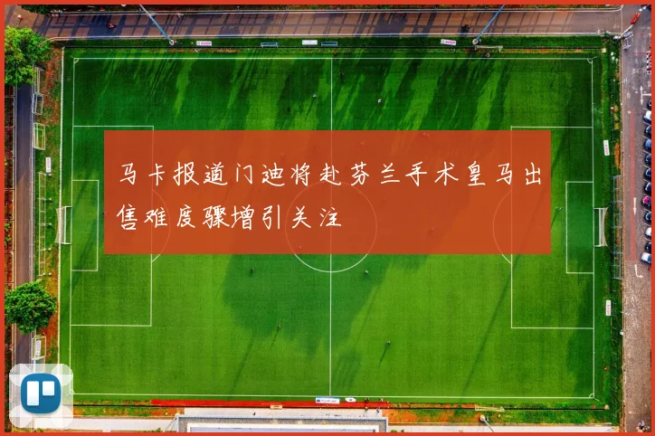马卡报道门迪将赴芬兰手术皇马出售难度骤增引关注