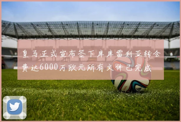 皇马正式宣布签下库库雷利亚转会费达6000万欧元所有文件已完成