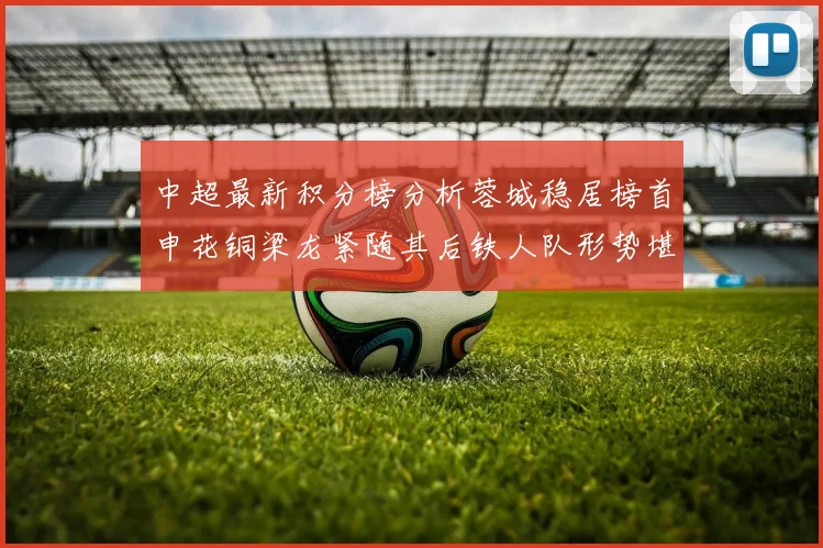 中超最新积分榜分析蓉城稳居榜首申花铜梁龙紧随其后铁人队形势堪忧