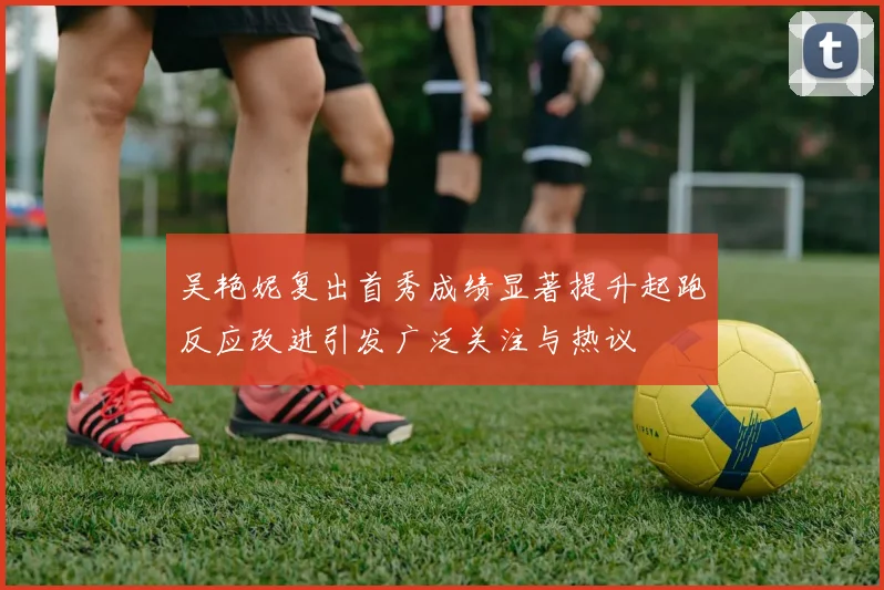 吴艳妮复出首秀成绩显著提升起跑反应改进引发广泛关注与热议