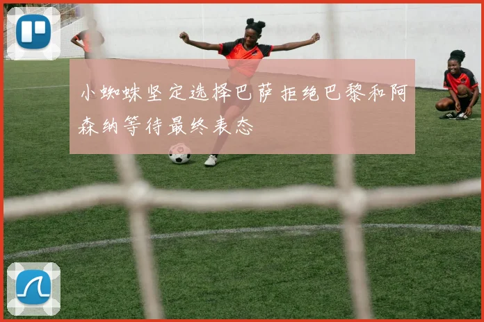 小蜘蛛坚定选择巴萨拒绝巴黎和阿森纳等待最终表态