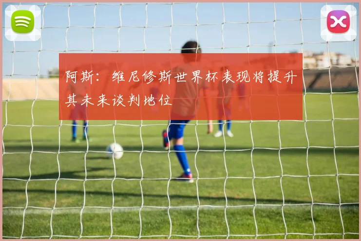 阿斯：维尼修斯世界杯表现将提升其未来谈判地位