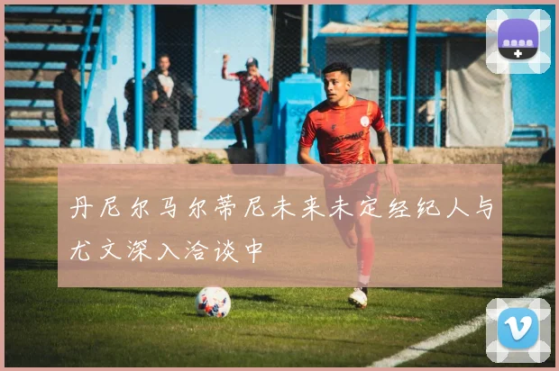 丹尼尔马尔蒂尼未来未定经纪人与尤文深入洽谈中