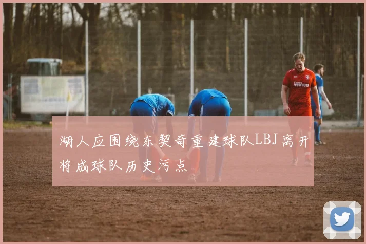 湖人应围绕东契奇重建球队LBJ离开将成球队历史污点