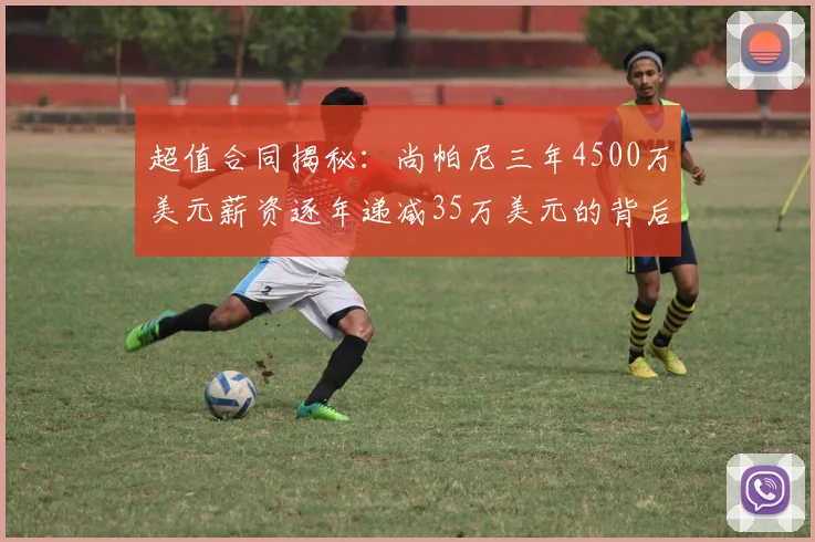 超值合同揭秘：尚帕尼三年4500万美元薪资逐年递减35万美元的背后故事