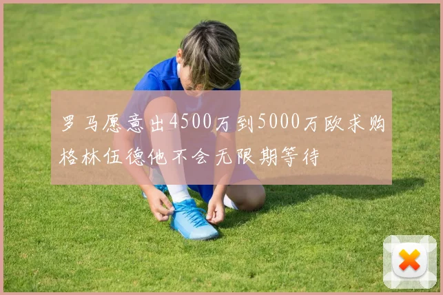 罗马愿意出4500万到5000万欧求购格林伍德他不会无限期等待