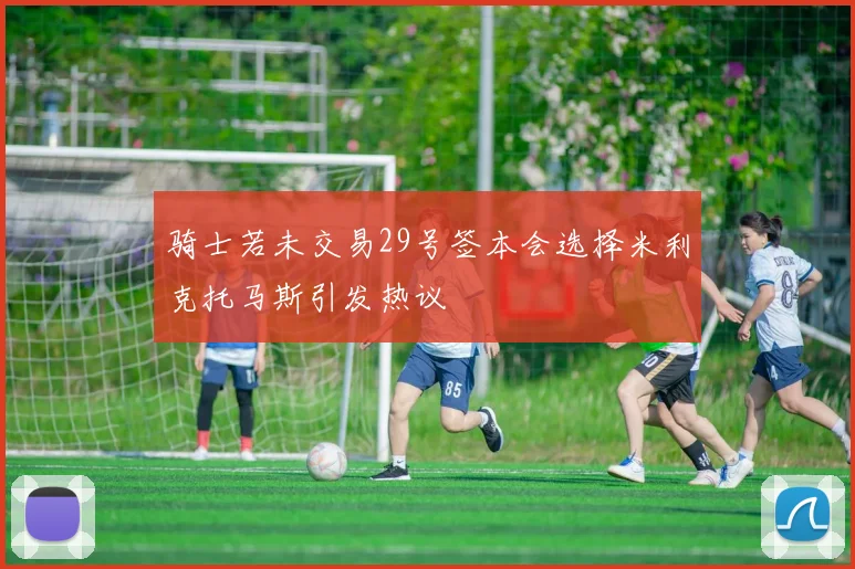 骑士若未交易29号签本会选择米利克托马斯引发热议
