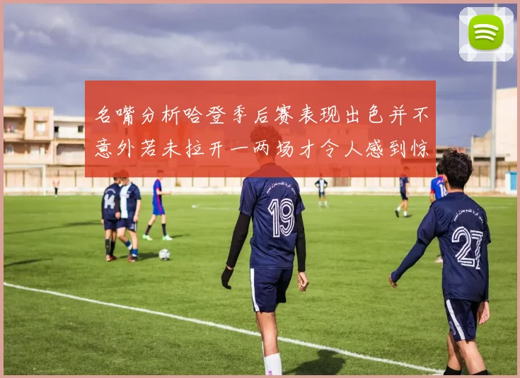 名嘴分析哈登季后赛表现出色并不意外若未拉开一两场才令人感到惊讶