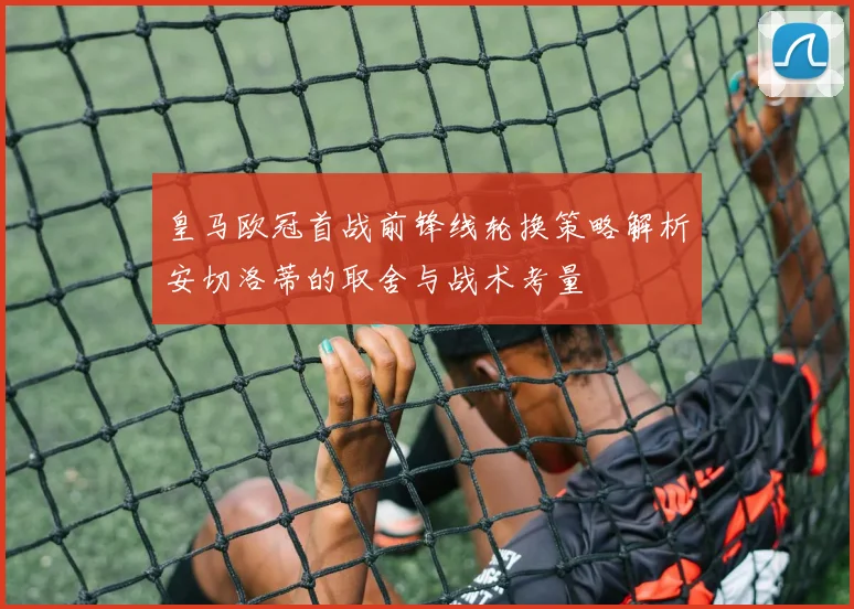 皇马欧冠首战前锋线轮换策略解析安切洛蒂的取舍与战术考量