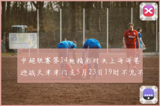 中超联赛第14轮精彩对决上海海港迎战天津津门虎5月23日19时不见不散