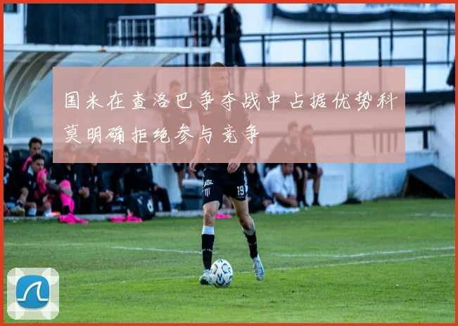 国米在查洛巴争夺战中占据优势科莫明确拒绝参与竞争