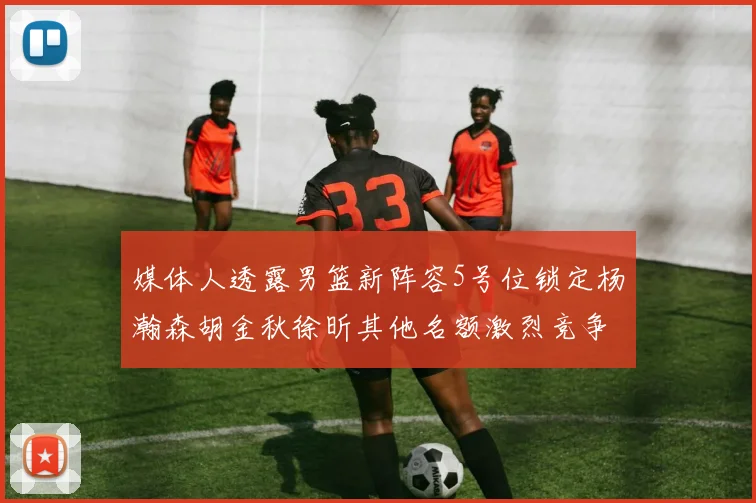 媒体人透露男篮新阵容5号位锁定杨瀚森胡金秋徐昕其他名额激烈竞争