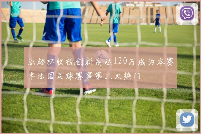 法超杯收视创新高达120万成为本赛季法国足球赛事第三大热门