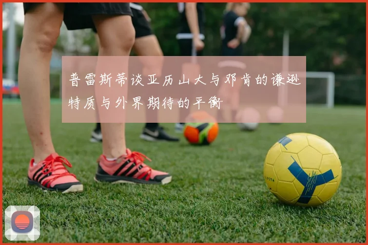 普雷斯蒂谈亚历山大与邓肯的谦逊特质与外界期待的平衡