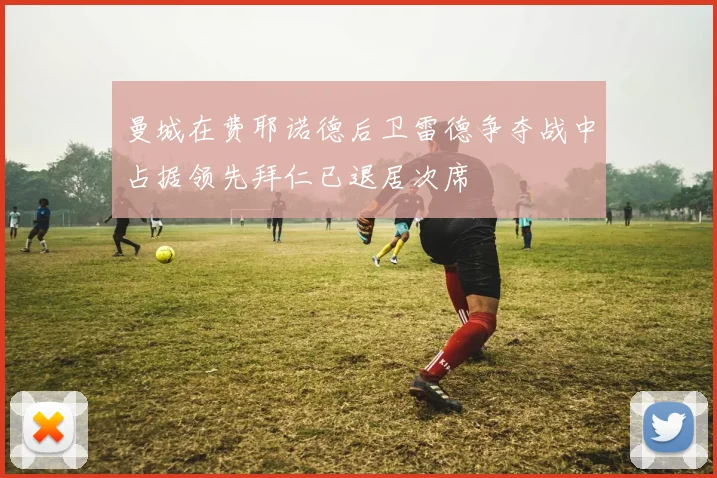 曼城在费耶诺德后卫雷德争夺战中占据领先拜仁已退居次席