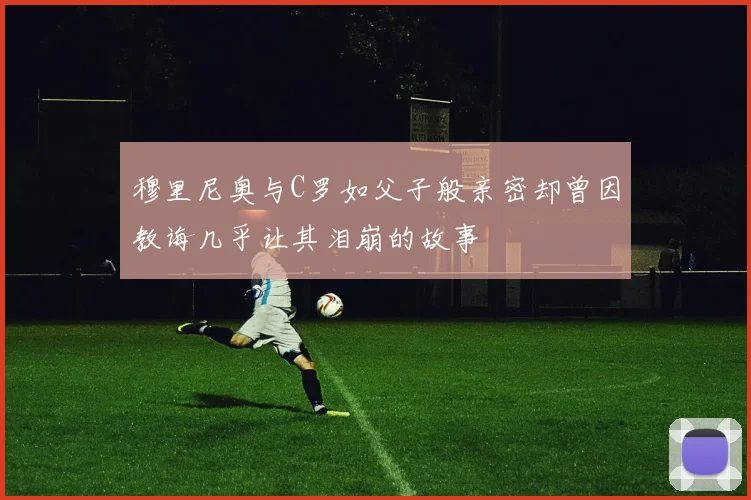 穆里尼奥与C罗如父子般亲密却曾因教诲几乎让其泪崩的故事