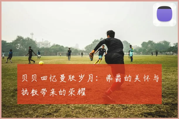 贝贝回忆曼联岁月：弗爵的关怀与执教带来的荣耀