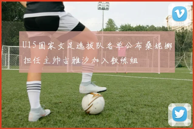 U15国家女足选拔队名单公布桑妮娜担任主帅古雅沙加入教练组