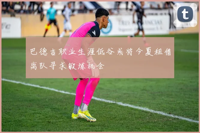 巴德吉职业生涯低谷或将今夏租借离队寻求锻炼机会