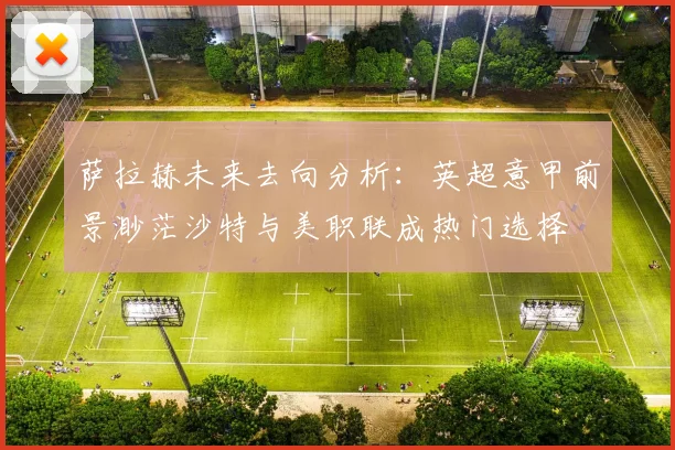 萨拉赫未来去向分析：英超意甲前景渺茫沙特与美职联成热门选择