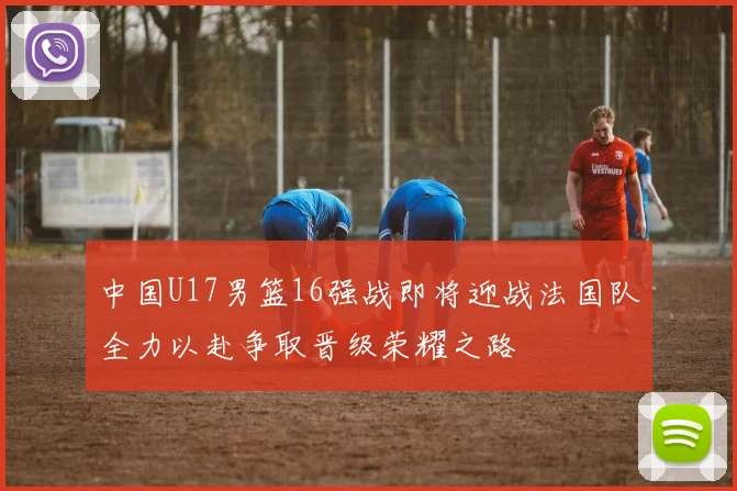 中国U17男篮16强战即将迎战法国队全力以赴争取晋级荣耀之路