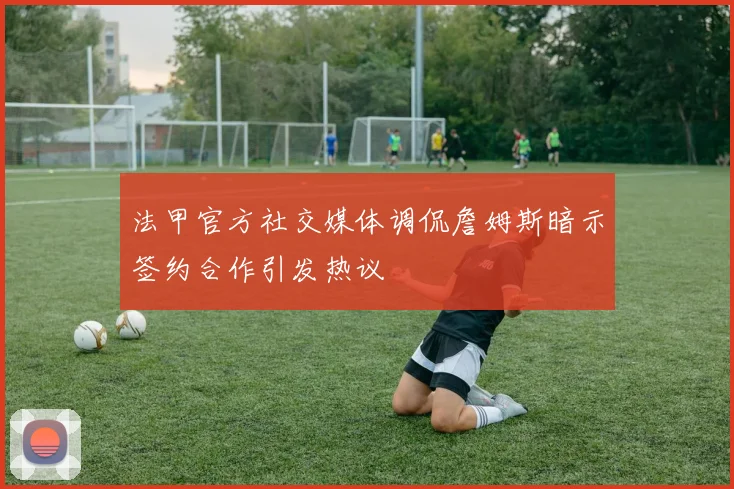 法甲官方社交媒体调侃詹姆斯暗示签约合作引发热议
